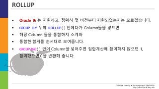 Database security and management, WareValley.
http://www.WareValley.com
ROLLUP
 Oracle 9i 는 지원하고, 정확히 몇 버전부터 지원되었는지는 모르겠습니다.
 GROUP BY 뒤에 ROLLUP( ) 안에다가 Column들을 넣으면
 해당 Column 들을 통합하지 소계와
 통합한 합계를 순서대로 보여줍니다.
 GROUPING( ) 안에 Column을 넣어주면 집합계산에 참여하지 않으면 1,
참여했으면 0을 반환해 줍니다.
 