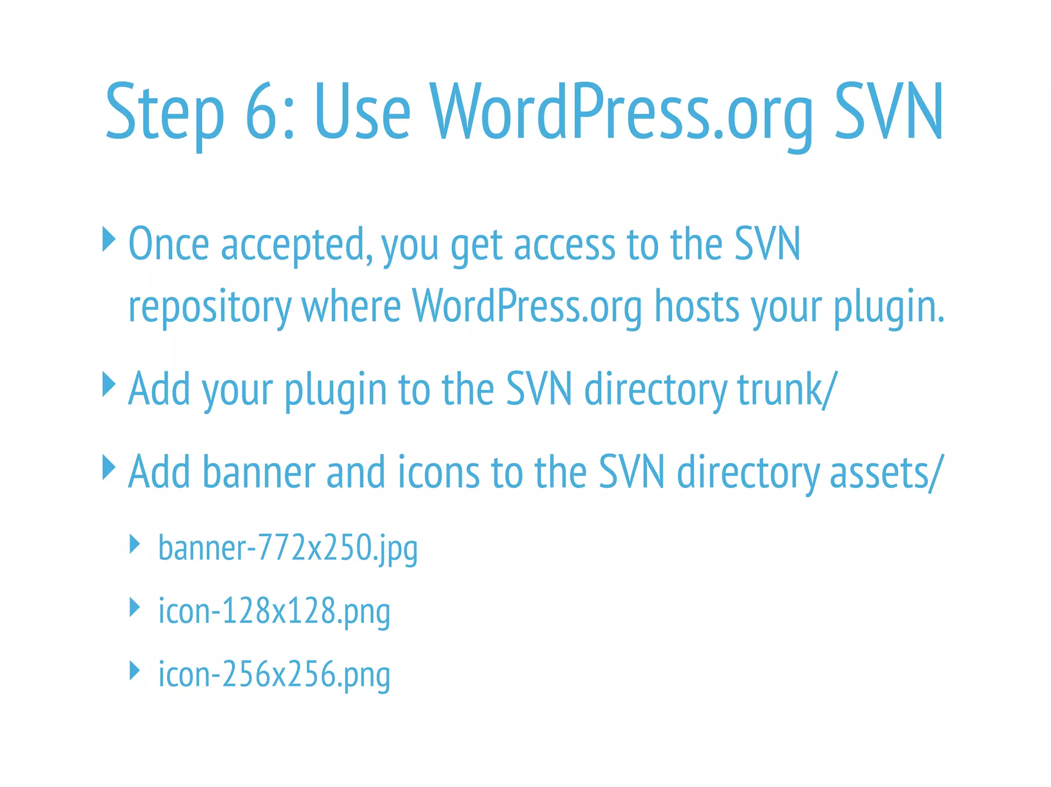 Step 6: Use WordPress.org SVN
Once accepted,you get access to the SVN
repository where WordPress.org hosts your plugin.
Add your plugin to the SVN directory trunk/
Add banner and icons to the SVN directory assets/
 banner-772x250.jpg
 icon-128x128.png
 icon-256x256.png
 