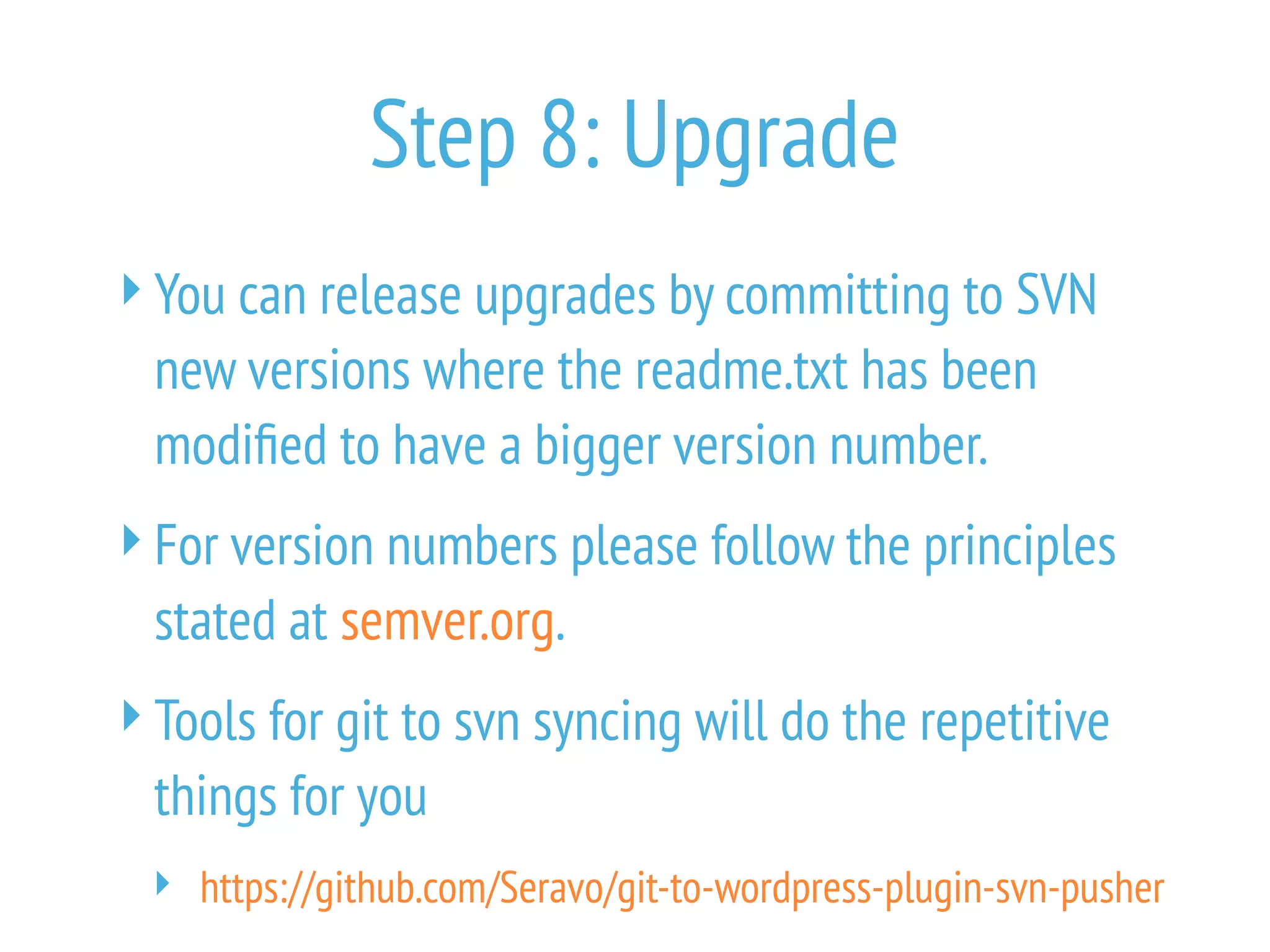 Step 8: Upgrade
You can release upgrades by committing to SVN
new versions where the readme.txt has been
modified to have a bigger version number.
For version numbers please follow the principles
stated at semver.org.
Tools for git to svn syncing will do the repetitive
things for you
 https://github.com/Seravo/git-to-wordpress-plugin-svn-pusher
 