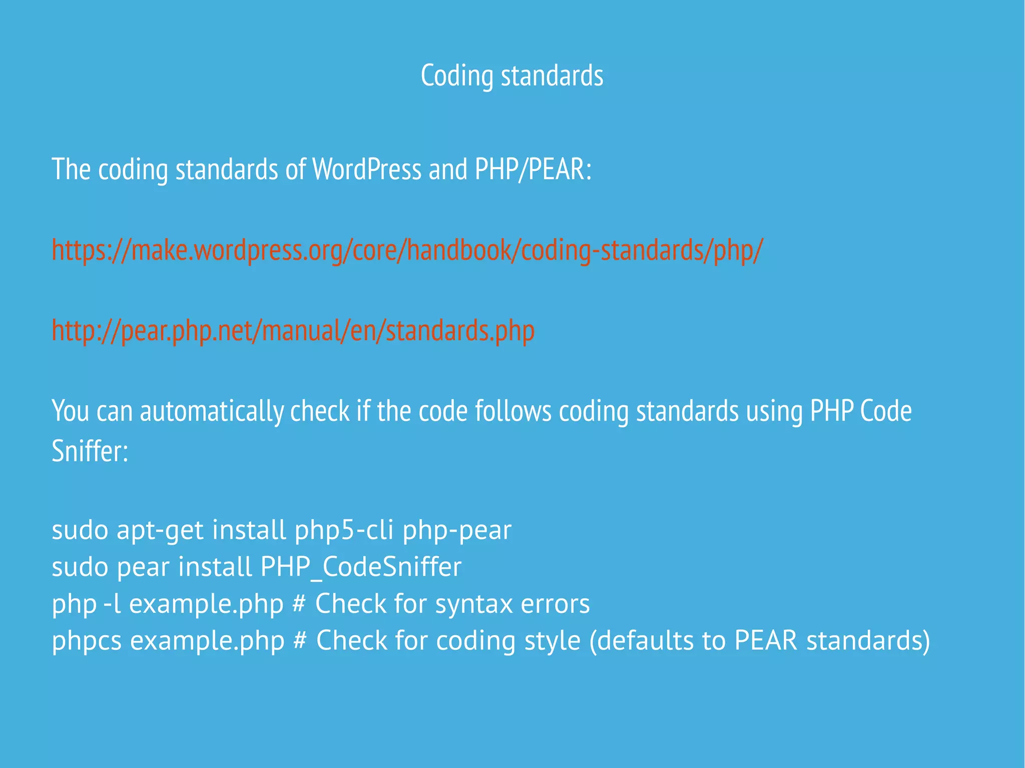 Coding standards
The coding standards of WordPress and PHP/PEAR:
https://make.wordpress.org/core/handbook/coding-standards/php/
http://pear.php.net/manual/en/standards.php
You can automatically check if the code follows coding standards using PHP Code
Sniffer:
sudo apt-get install php5-cli php-pear
sudo pear install PHP_CodeSniffer
php -l example.php # Check for syntax errors
phpcs example.php # Check for coding style (defaults to PEAR standards)
 