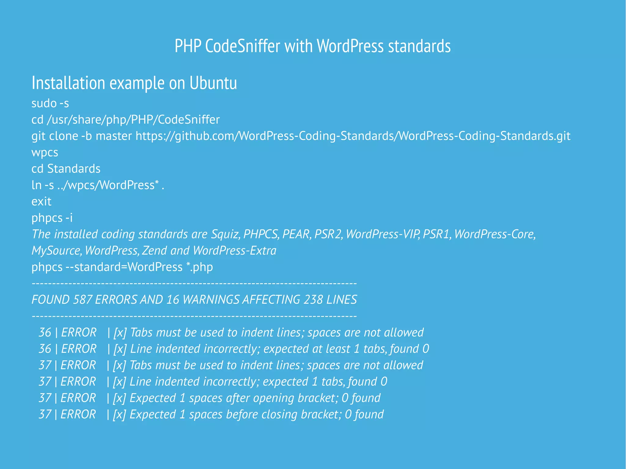 PHP CodeSniffer with WordPress standards
Installation example on Ubuntu
sudo -s
cd /usr/share/php/PHP/CodeSniffer
git clone -b master https://github.com/WordPress-Coding-Standards/WordPress-Coding-Standards.git
wpcs
cd Standards
ln -s ../wpcs/WordPress* .
exit
phpcs -i
The installed coding standards are Squiz, PHPCS, PEAR, PSR2, WordPress-VIP, PSR1, WordPress-Core,
MySource, WordPress, Zend and WordPress-Extra
phpcs --standard=WordPress *.php
--------------------------------------------------------------------------------
FOUND 587 ERRORS AND 16 WARNINGS AFFECTING 238 LINES
--------------------------------------------------------------------------------
36 | ERROR | [x] Tabs must be used to indent lines; spaces are not allowed
36 | ERROR | [x] Line indented incorrectly; expected at least 1 tabs, found 0
37 | ERROR | [x] Tabs must be used to indent lines; spaces are not allowed
37 | ERROR | [x] Line indented incorrectly; expected 1 tabs, found 0
37 | ERROR | [x] Expected 1 spaces after opening bracket; 0 found
37 | ERROR | [x] Expected 1 spaces before closing bracket; 0 found
 