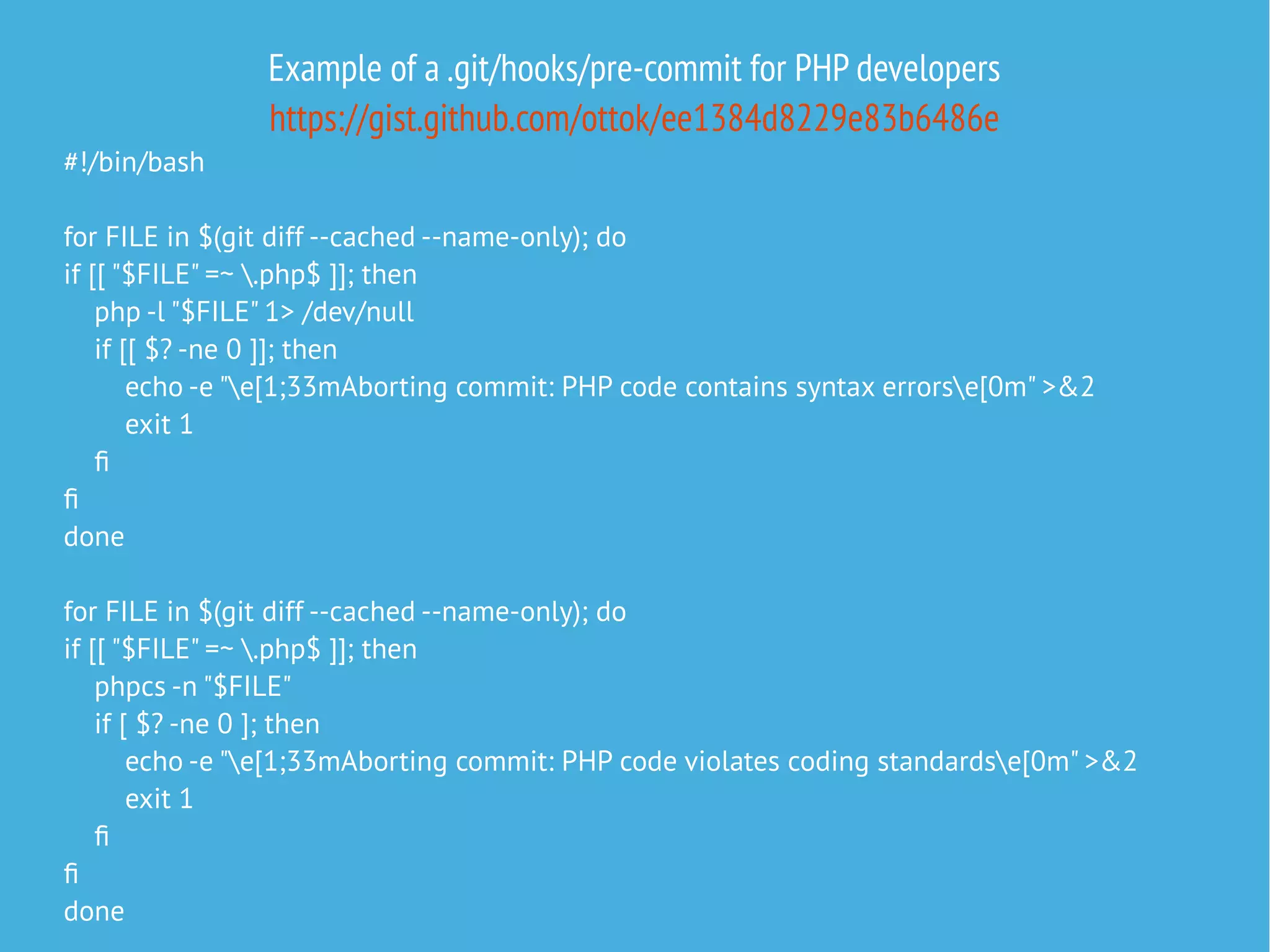 Example of a .git/hooks/pre-commit for PHP developers
https://gist.github.com/ottok/ee1384d8229e83b6486e
#!/bin/bash
for FILE in $(git diff --cached --name-only); do
if [[ "$FILE" =~ .php$ ]]; then
php -l "$FILE" 1> /dev/null
if [[ $? -ne 0 ]]; then
echo -e "e[1;33mAborting commit: PHP code contains syntax errorse[0m" >&2
exit 1
f
f
done
for FILE in $(git diff --cached --name-only); do
if [[ "$FILE" =~ .php$ ]]; then
phpcs -n "$FILE"
if [ $? -ne 0 ]; then
echo -e "e[1;33mAborting commit: PHP code violates coding standardse[0m" >&2
exit 1
f
f
done
 