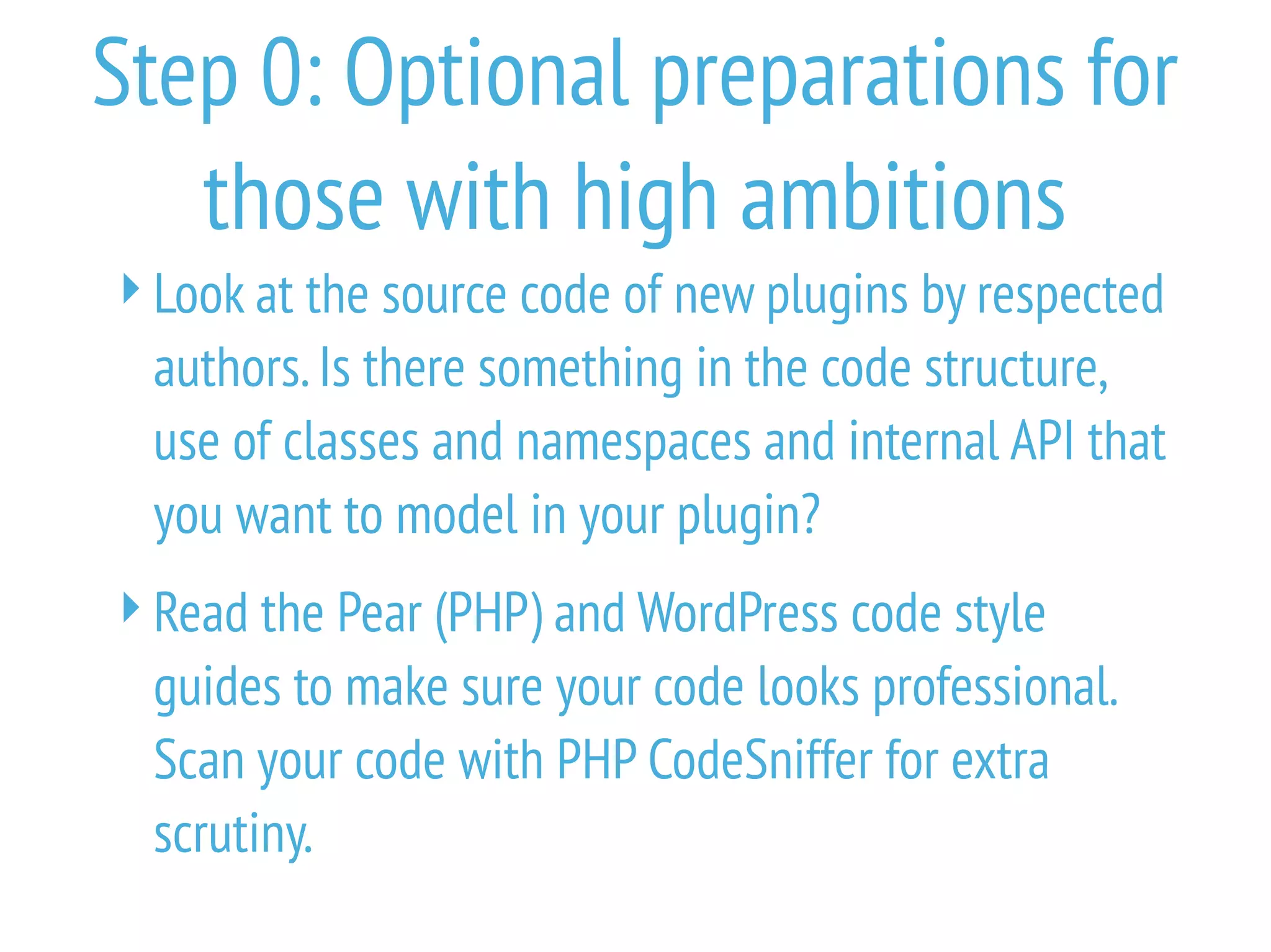 Step 0: Optional preparations for
those with high ambitions
Look at the source code of new plugins by respected
authors.Is there something in the code structure,
use of classes and namespaces and internal API that
you want to model in your plugin?
Read the Pear (PHP) and WordPress code style
guides to make sure your code looks professional.
Scan your code with PHP CodeSniffer for extra
scrutiny.
 