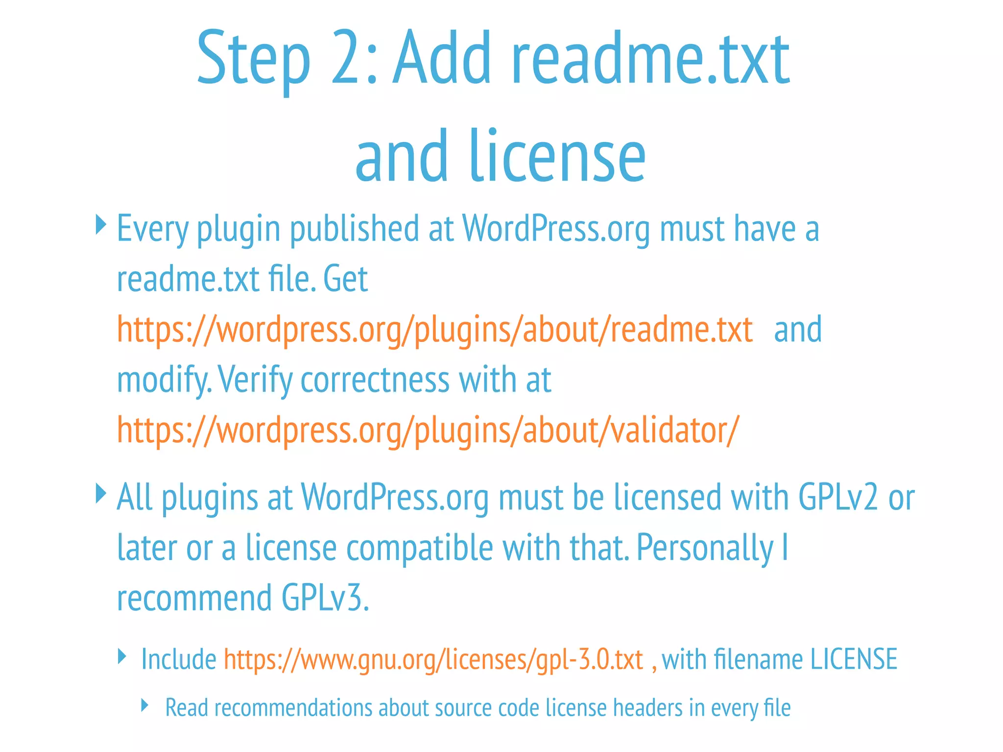 Step 2: Add readme.txt
and license
Every plugin published at WordPress.org must have a
readme.txt file.Get
https://wordpress.org/plugins/about/readme.txt and
modify.Verify correctness with at
https://wordpress.org/plugins/about/validator/
All plugins at WordPress.org must be licensed with GPLv2 or
later or a license compatible with that.Personally I
recommend GPLv3.
 Include https://www.gnu.org/licenses/gpl-3.0.txt ,with filename LICENSE
 Read recommendations about source code license headers in every file
 