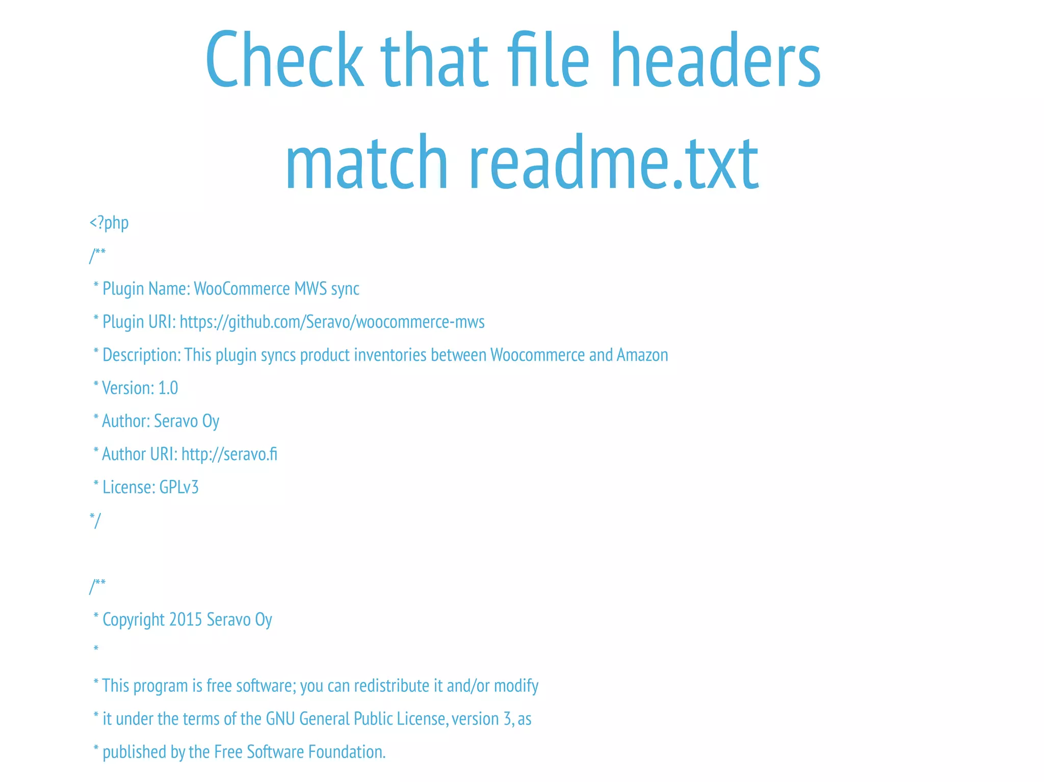 Check that file headers
match readme.txt
<?php
/**
* Plugin Name: WooCommerce MWS sync
* Plugin URI: https://github.com/Seravo/woocommerce-mws
* Description: This plugin syncs product inventories between Woocommerce and Amazon
* Version: 1.0
* Author: Seravo Oy
* Author URI: http://seravo.fi
* License: GPLv3
*/
/**
* Copyright 2015 Seravo Oy
*
* This program is free software; you can redistribute it and/or modify
* it under the terms of the GNU General Public License,version 3,as
* published by the Free Software Foundation.
 
