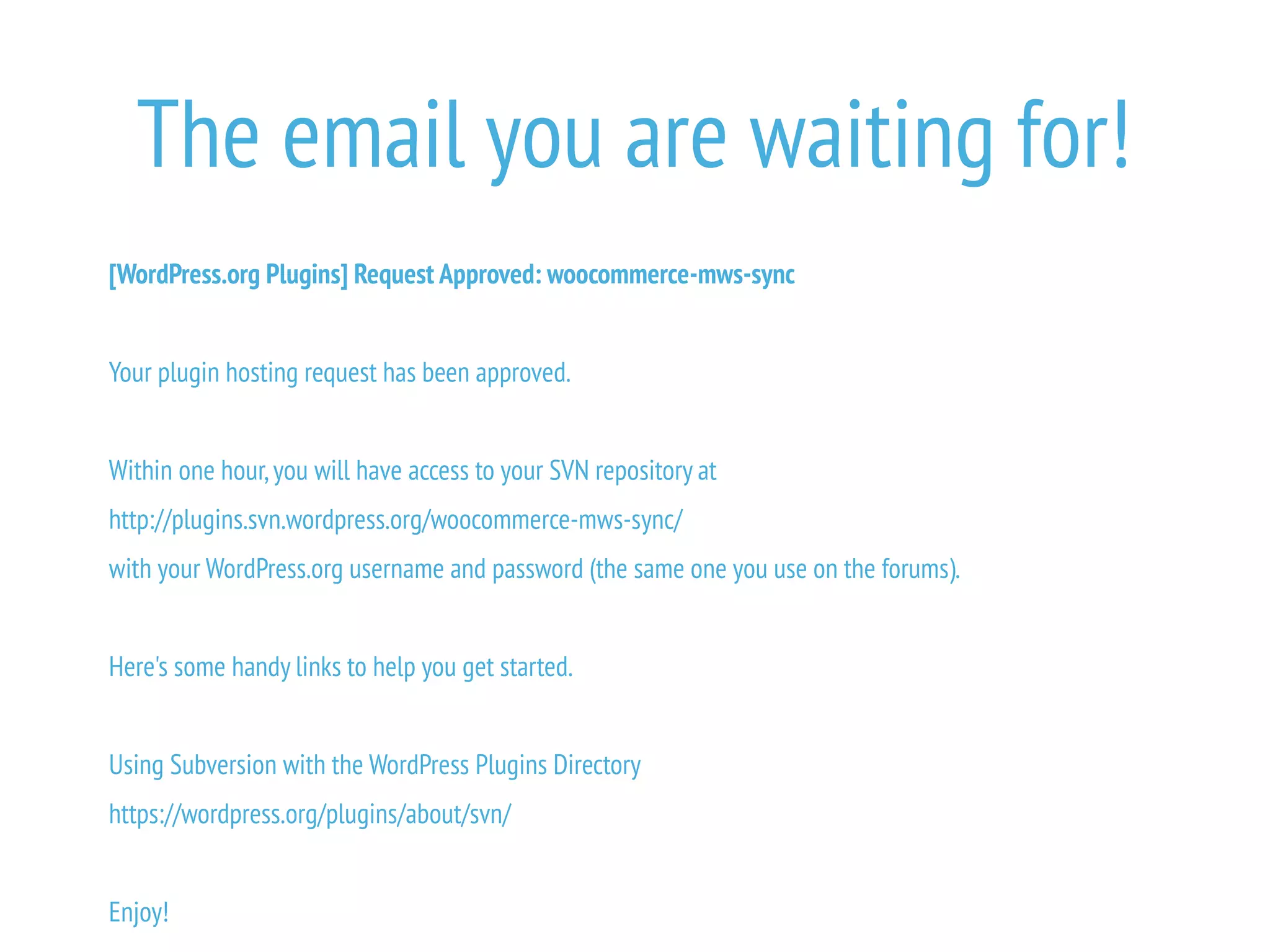 The email you are waiting for!
[WordPress.org Plugins] Request Approved: woocommerce-mws-sync
Your plugin hosting request has been approved.
Within one hour,you will have access to your SVN repository at
http://plugins.svn.wordpress.org/woocommerce-mws-sync/
with your WordPress.org username and password (the same one you use on the forums).
Here's some handy links to help you get started.
Using Subversion with the WordPress Plugins Directory
https://wordpress.org/plugins/about/svn/
Enjoy!
 
