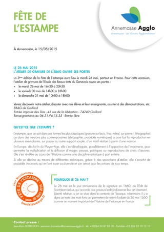 Contact presse :
Jean-Marc BORREDON - jeanmarc.borredon@annemasse-agglo.fr - tél. +33(0)4 50 87 83 00 - Portable +33 (0)6 33 10 15 10
FÊTE DE
L’ESTAMPE
À Annemasse, le 15/05/2015
le 26 mai 2015
l’atelier de gravure de l’ebag ouvre ses portes
La 3ème
édition de la Fête de l’estampe aura lieu le mardi 26 mai, partout en France. Pour cette occasion,
l’atelier de gravure de l’Ecole des Beaux-Arts du Genevois ouvre ses portes :
•	 le mardi 26 mai de 16h30 à 20h30
•	 le samedi 30 mai de 14h00 à 18h00
•	 le dimanche 31 mai de 10h00 à 18h00
Venez découvrir notre atelier, discuter avec nos élèves et leur enseignante, assister à des démonstrations, etc.
EBAG de Gaillard
Entrée impasse des lilas - 45 rue de la Libération - 74240 Gaillard
Renseignements au 06.31.96.15.35 - Entrée libre
qu’est-ce que l’estampe ?
L’estampe, que ce soit dans ses formes les plus classiques (gravure sur bois, lino, métal, sur pierre : lithographie)
ou dans des versions plus contemporaines (sérigraphie, procédés numériques) a pour but la reproduction en
plusieurs exemplaires, sur papier ou autre support souple, d’un motif réalisé à partir d’une matrice.
En Europe, dès la fin du Moyen-Age, elle s’est développée, parallèlement à l’apparition de l’imprimerie, pour
permettre la multiplication et la diffusion d’images pieuses, politiques ou reproductions de chefs d’œuvres.
Elle s’est révélée au cours de l’Histoire comme une discipline artistique à part entière.
Si elle se décline au travers de différentes techniques, grâce à des savoir-faire d’atelier, elle s’enrichit de
procédés innovants qui en font toute sa diversité et son attrait pour les artistes de tous temps.
pourquoi le 26 mai ?
Le 26 mai est le jour anniversaire de la signature en 1660, de l’Edit de
Saint‑Jean-de-Luz, qui accorda aux graveurs le droit d’exercer leur art librement.
Liberté relative, si on se situe dans le contexte de l’époque, néanmoins il y a
dans ce texte des mots forts qui permettent de retenir la date du 26 mai 1660
comme un moment important de l’histoire de l’estampe en France.
 