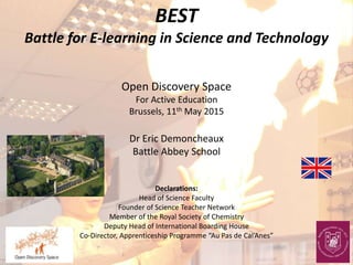 BEST
Battle for E-learning in Science and Technology
Open Discovery Space
For Active Education
Brussels, 11th May 2015
Dr Eric Demoncheaux
Battle Abbey School
Declarations:
Head of Science Faculty
Founder of Science Teacher Network
Member of the Royal Society of Chemistry
Deputy Head of International Boarding House
Co-Director, Apprenticeship Programme “Au Pas de Cal’Anes”
 