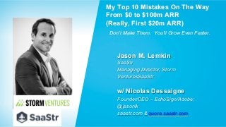 Jason M. Lemkin
SaaStr
Managing Director, Storm
VenturesSaaStr
Founder/CEO – EchoSign/Adobe;
@jasonlk
saastr.com & quora.saastr.com
My Top 10 Mistakes On The Way
From $0 to $100m ARR
(Really, First $20m ARR)
Don’t Make Them. You’ll Grow Even Faster.
w/ Nicolas Dessaigne
 