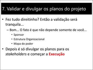 7. Validar e divulgar os planos do projeto
• Fez tudo direitinho? Então a validação será
tranquila...
– Bom... O fato é que não depende somente de você...
• Sponsor
• Estrutura Organizacional
• Mapa do poder
• Depois é só divulgar os planos para os
stakeholders e começar a Execução
 