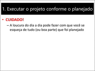 1. Executar o projeto conforme o planejado
• CUIDADO!
– A loucura do dia a dia pode fazer com que você se
esqueça de tudo (ou boa parte) que foi planejado
 