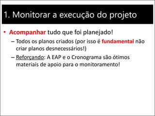 1. Monitorar a execução do projeto
• Acompanhar tudo que foi planejado!
– Todos os planos criados (por isso é fundamental não
criar planos desnecessários!)
– Reforçando: A EAP e o Cronograma são ótimos
materiais de apoio para o monitoramento!
 
