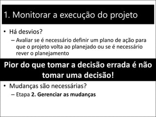 1. Monitorar a execução do projeto
• Há desvios?
– Avaliar se é necessário definir um plano de ação para
que o projeto volta ao planejado ou se é necessário
rever o planejamento
• Mudanças são necessárias?
– Etapa 2. Gerenciar as mudanças
Pior do que tomar a decisão errada é não
tomar uma decisão!
 