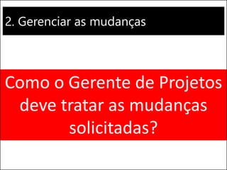 2. Gerenciar as mudanças
Como o Gerente de Projetos
deve tratar as mudanças
solicitadas?
 