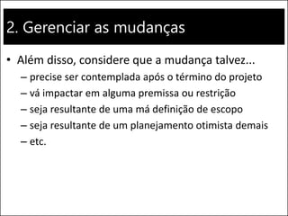 2. Gerenciar as mudanças
• Além disso, considere que a mudança talvez...
– precise ser contemplada após o término do projeto
– vá impactar em alguma premissa ou restrição
– seja resultante de uma má definição de escopo
– seja resultante de um planejamento otimista demais
– etc.
 