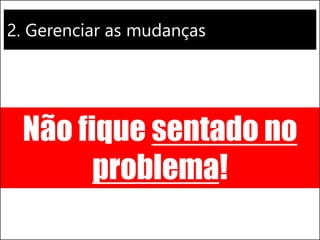 2. Gerenciar as mudanças
Não fique sentado no
problema!
 