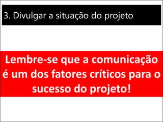 3. Divulgar a situação do projeto
Lembre-se que a comunicação
é um dos fatores críticos para o
sucesso do projeto!
 