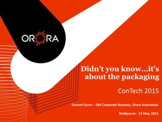 Didn’t you know…it’s
about the packaging
ConTech 2015
Stewart Gunn – GM Corporate Business, Orora Australasia
Melbourne - 13 May, 2015
 