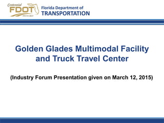 Golden Glades Multimodal Facility
and Truck Travel Center
Florida Department of
TRANSPORTATION
(Industry Forum Presentation given on March 12, 2015)
 