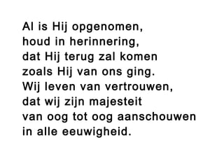 Al is Hij opgenomen,
houd in herinnering,
dat Hij terug zal komen
zoals Hij van ons ging.
Wij leven van vertrouwen,
dat wij zijn majesteit
van oog tot oog aanschouwen
in alle eeuwigheid.
 