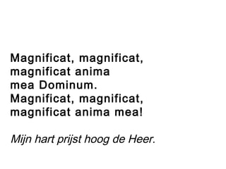 Magnificat, magnificat,
magnificat anima
mea Dominum.
Magnificat, magnificat,
magnificat anima mea!
Mijn hart prijst hoog de Heer.
 