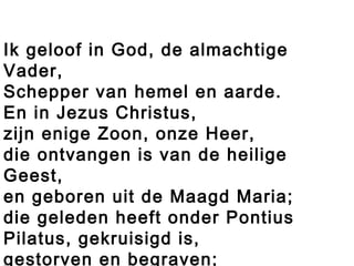 Ik geloof in God, de almachtige
Vader,
Schepper van hemel en aarde.
En in Jezus Christus,
zijn enige Zoon, onze Heer,
die ontvangen is van de heilige
Geest,
en geboren uit de Maagd Maria;
die geleden heeft onder Pontius
Pilatus, gekruisigd is,
gestorven en begraven;
 