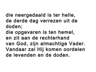 die neergedaald is ter helle,
de derde dag verrezen uit de
doden;
die opgevaren is ten hemel,
en zit aan de rechterhand
van God, zijn almachtige Vader.
Vandaar zal Hij komen oordelen
de levenden en de doden.
 
