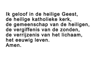 Ik geloof in de heilige Geest,
de heilige katholieke kerk,
de gemeenschap van de heiligen,
de vergiffenis van de zonden,
de verrijzenis van het lichaam,
het eeuwig leven.
Amen.
 