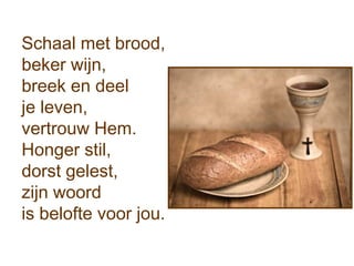 Schaal met brood,
beker wijn,
breek en deel
je leven,
vertrouw Hem.
Honger stil,
dorst gelest,
zijn woord
is belofte voor jou.
 