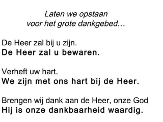 Laten we opstaan
voor het grote dankgebed…
De Heer zal bij u zijn.
De Heer zal u bewaren.
Verheft uw hart.
We zijn met ons hart bij de Heer.
Brengen wij dank aan de Heer, onze God
Hij is onze dankbaarheid waardig.
 