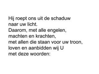 Hij roept ons uit de schaduw
naar uw licht.
Daarom, met alle engelen,
machten en krachten,
met allen die staan voor uw troon,
loven en aanbidden wij U
met deze woorden:
 