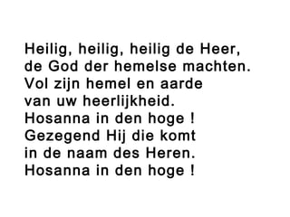 Heilig, heilig, heilig de Heer,
de God der hemelse machten.
Vol zijn hemel en aarde
van uw heerlijkheid.
Hosanna in den hoge !
Gezegend Hij die komt
in de naam des Heren.
Hosanna in den hoge !
 