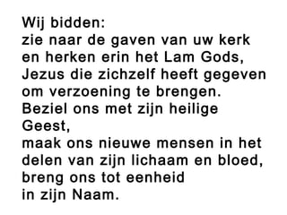 Wij bidden:
zie naar de gaven van uw kerk
en herken erin het Lam Gods,
Jezus die zichzelf heeft gegeven
om verzoening te brengen.
Beziel ons met zijn heilige
Geest,
maak ons nieuwe mensen in het
delen van zijn lichaam en bloed,
breng ons tot eenheid
in zijn Naam.
 