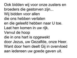Ook bidden wij voor onze zusters en
broeders die gestorven zijn...
Wij bidden voor allen
die ons hebben verlaten
en die geleefd hebben naar U toe.
Laat hen komen in uw rijk.
Vervul de hoop
die in ons hart is opgewekt
door Jezus, uw Gezalfde, onze Heer.
Want door hem deelt Gij in overvloed
aan iedereen uw goede gaven uit.
 