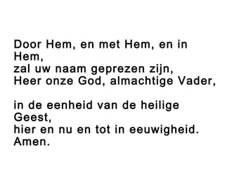 Door Hem, en met Hem, en in
Hem,
zal uw naam geprezen zijn,
Heer onze God, almachtige Vader,
in de eenheid van de heilige
Geest,
hier en nu en tot in eeuwigheid.
Amen.
 