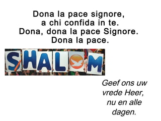 Dona la pace signore,
a chi confida in te.
Dona, dona la pace Signore.
Dona la pace.
Geef ons uw
vrede Heer,
nu en alle
dagen.
 