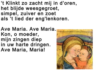 ‘t Klinkt zo zacht mij in d’oren,
het blijde weesgegroet,
simpel, zuiver en zoet
als ‘t lied der eng'lenkoren.
Ave Maria. Ave Maria.
Kon, o moeder,
mijn zingen diep
in uw harte dringen.
Ave Maria, Maria!
 