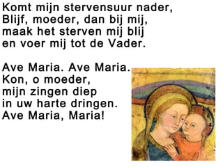 Komt mijn stervensuur nader,
Blijf, moeder, dan bij mij,
maak het sterven mij blij
en voer mij tot de Vader.
Ave Maria. Ave Maria.
Kon, o moeder,
mijn zingen diep
in uw harte dringen.
Ave Maria, Maria!
 