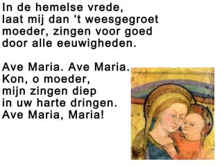 In de hemelse vrede,
laat mij dan ‘t weesgegroet
moeder, zingen voor goed
door alle eeuwigheden.
Ave Maria. Ave Maria.
Kon, o moeder,
mijn zingen diep
in uw harte dringen.
Ave Maria, Maria!
 