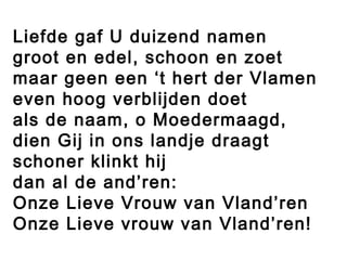 Liefde gaf U duizend namen
groot en edel, schoon en zoet
maar geen een ‘t hert der Vlamen
even hoog verblijden doet
als de naam, o Moedermaagd,
dien Gij in ons landje draagt
schoner klinkt hij
dan al de and’ren:
Onze Lieve Vrouw van Vland’ren
Onze Lieve vrouw van Vland’ren!
 