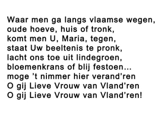 Waar men ga langs vlaamse wegen,
oude hoeve, huis of tronk,
komt men U, Maria, tegen,
staat Uw beeltenis te pronk,
lacht ons toe uit lindegroen,
bloemenkrans of blij festoen…
moge ’t nimmer hier verand’ren
O gij Lieve Vrouw van Vland’ren
O gij Lieve Vrouw van Vland’ren!
 