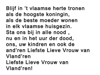 Blijf in ’t vlaamse herte tronen
als de hoogste koningin,
als de beste moeder wonen
in elk vlaamse huisgezin.
Sta ons bij in alle nood ,
nu en in het uur der dood,
ons, uw kindren en ook de
and’ren Liefste Lieve Vrouw van
Vland’ren
Liefste Lieve Vrouw van
Vland’ren!
 