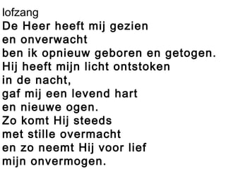 lofzang
De Heer heeft mij gezien
en onverwacht
ben ik opnieuw geboren en getogen.
Hij heeft mijn licht ontstoken
in de nacht,
gaf mij een levend hart
en nieuwe ogen.
Zo komt Hij steeds
met stille overmacht
en zo neemt Hij voor lief
mijn onvermogen.
 