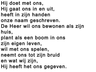 Hij doet met ons,
Hij gaat ons in en uit,
heeft in zijn handen
onze naam geschreven.
De Heer wil ons bewonen als zijn
huis,
plant als een boom in ons
zijn eigen leven,
wil met ons spelen,
neemt ons tot zijn bruid
en wat wij zijn,
Hij heeft het ons gegeven.
 