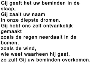 Gij geeft het uw beminden in de
slaap,
Gij zaait uw naam
in onze diepste dromen.
Gij hebt ons zelf ontvankelijk
gemaakt
zoals de regen neerdaalt in de
bomen,
zoals de wind,
wie weet waarheen hij gaat,
zo zult Gij uw beminden overkomen.
 