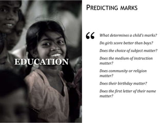 PREDICTING MARKS
“
What determines a child’s marks?
Do girls score better than boys?
Does the choice of subject matter?
Does the medium of instruction
matter?
Does community or religion
matter?
Does their birthday matter?
Does the first letter of their name
matter?
EDUCATION
 