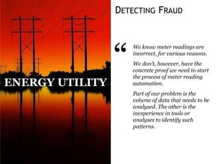 DETECTING FRAUD
“
We know meter readings are
incorrect, for various reasons.
We don’t, however, have the
concrete proof we need to start
the process of meter reading
automation.
Part of our problem is the
volume of data that needs to be
analysed. The other is the
inexperience in tools or
analyses to identify such
patterns.
ENERGY UTILITY
 