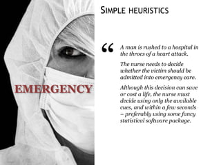 SIMPLE HEURISTICS
EMERGENCY
“
A man is rushed to a hospital in
the throes of a heart attack.
The nurse needs to decide
whether the victim should be
admitted into emergency care.
Although this decision can save
or cost a life, the nurse must
decide using only the available
cues, and within a few seconds
– preferably using some fancy
statistical software package.
 
