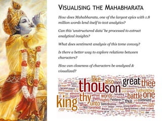 How does Mahabharata, one of the largest epics with 1.8
million words lend itself to text analytics?
Can this ‘unstructured data’ be processed to extract
analytical insights?
What does sentiment analysis of this tome convey?
Is there a better way to explore relations between
characters?
How can closeness of characters be analysed &
visualized?
VISUALISING THE MAHABHARATA
 