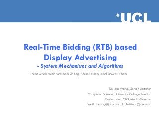 Real-Time Bidding (RTB) based
Display Advertising
- System Mechanisms and Algorithms
Dr. Jun Wang, Senior Lecturer
Computer Science, University College London
Co-founder, CTO, MediaGamma
Email: j.wang@cs.ucl.ac.uk Twitter: @seawan
Joint	
  work	
  with	
  Weinan	
  Zhang,	
  Shuai	
  Yuan,	
  and	
  Bowei	
  Chen	
  
 